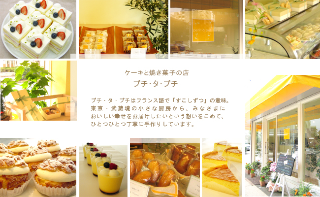 東京 武蔵境にあるケーキと焼き菓子の店「プチ・タ・プチ」プチ タ プチはフランス語で「すこしずつ」の意味。東京・武蔵境の小さな厨房からみなさまにおいしい幸せをお届けしたいという想いをこめて、ひとつひとつ丁寧に手作りしています。